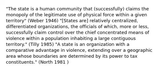 "The state is a human community that (successfully) claims the monopoly of the legitimate use of physical force within a given territory" (Weber 1946) "[States are] relatively centralized, differentiated organizations, the officials of which, more or less, successfully claim control over the chief concentrated means of violence within a population inhabiting a large contiguous territory." (Tilly 1985) "A state is an organization with a comparative advantage in violence, extending over a geographic area whose boundaries are determined by its power to tax constituents." (North 1981 )