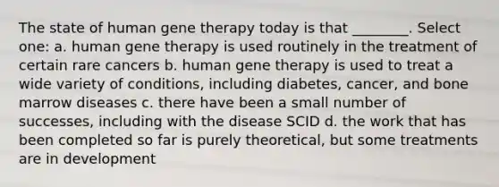 The state of human <a href='https://www.questionai.com/knowledge/kxziHQcFFY-gene-therapy' class='anchor-knowledge'>gene therapy</a> today is that ________. Select one: a. human gene therapy is used routinely in the treatment of certain rare cancers b. human gene therapy is used to treat a wide variety of conditions, including diabetes, cancer, and bone marrow diseases c. there have been a small number of successes, including with the disease SCID d. the work that has been completed so far is purely theoretical, but some treatments are in development