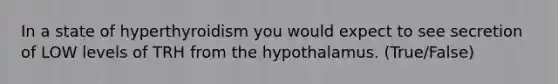 In a state of hyperthyroidism you would expect to see secretion of LOW levels of TRH from the hypothalamus. (True/False)