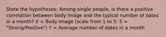 State the hypotheses: Among single people, is there a positive correlation between body image and the typical number of dates in a month? X = Body Image (scale from 1 to 5; 5 = "Strong/Positive") Y = Average number of dates in a month