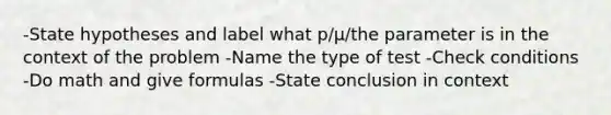 -State hypotheses and label what p/μ/the parameter is in the context of the problem -Name the type of test -Check conditions -Do math and give formulas -State conclusion in context