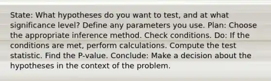 State: What hypotheses do you want to test, and at what significance level? Define any parameters you use. Plan: Choose the appropriate inference method. Check conditions. Do: If the conditions are met, perform calculations. Compute <a href='https://www.questionai.com/knowledge/kzeQt8hpQB-the-test-statistic' class='anchor-knowledge'>the test statistic</a>. Find the P-value. Conclude: Make a decision about the hypotheses in the context of the problem.