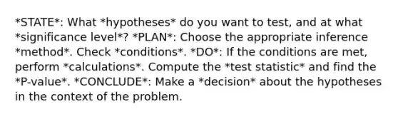 *STATE*: What *hypotheses* do you want to test, and at what *significance level*? *PLAN*: Choose the appropriate inference *method*. Check *conditions*. *DO*: If the conditions are met, perform *calculations*. Compute the *test statistic* and find the *P-value*. *CONCLUDE*: Make a *decision* about the hypotheses in the context of the problem.