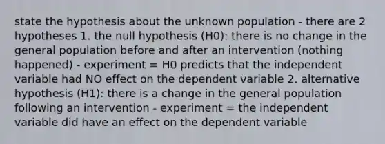 state the hypothesis about the unknown population - there are 2 hypotheses 1. the null hypothesis (H0): there is no change in the general population before and after an intervention (nothing happened) - experiment = H0 predicts that the independent variable had NO effect on the dependent variable 2. alternative hypothesis (H1): there is a change in the general population following an intervention - experiment = the independent variable did have an effect on the dependent variable