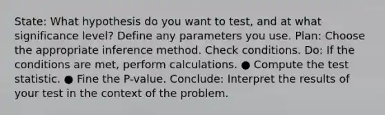 State: What hypothesis do you want to test, and at what significance level? Define any parameters you use. Plan: Choose the appropriate inference method. Check conditions. Do: If the conditions are met, perform calculations. ● Compute the test statistic. ● Fine the P-value. Conclude: Interpret the results of your test in the context of the problem.