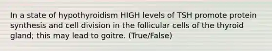 In a state of hypothyroidism HIGH levels of TSH promote protein synthesis and cell division in the follicular cells of the thyroid gland; this may lead to goitre. (True/False)