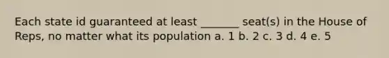 Each state id guaranteed at least _______ seat(s) in the House of Reps, no matter what its population a. 1 b. 2 c. 3 d. 4 e. 5