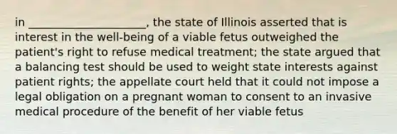 in _____________________, the state of Illinois asserted that is interest in the well-being of a viable fetus outweighed the patient's right to refuse medical treatment; the state argued that a balancing test should be used to weight state interests against patient rights; the appellate court held that it could not impose a legal obligation on a pregnant woman to consent to an invasive medical procedure of the benefit of her viable fetus