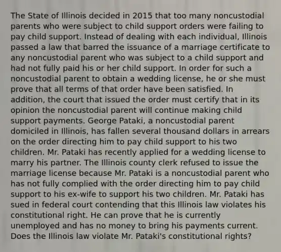 The State of Illinois decided in 2015 that too many noncustodial parents who were subject to child support orders were failing to pay child support. Instead of dealing with each individual, Illinois passed a law that barred the issuance of a marriage certificate to any noncustodial parent who was subject to a child support and had not fully paid his or her child support. In order for such a noncustodial parent to obtain a wedding license, he or she must prove that all terms of that order have been satisfied. In addition, the court that issued the order must certify that in its opinion the noncustodial parent will continue making child support payments. George Pataki, a noncustodial parent domiciled in Illinois, has fallen several thousand dollars in arrears on the order directing him to pay child support to his two children. Mr. Pataki has recently applied for a wedding license to marry his partner. The Illinois county clerk refused to issue the marriage license because Mr. Pataki is a noncustodial parent who has not fully complied with the order directing him to pay child support to his ex-wife to support his two children. Mr. Pataki has sued in federal court contending that this Illinois law violates his constitutional right. He can prove that he is currently unemployed and has no money to bring his payments current. Does the Illinois law violate Mr. Pataki's constitutional rights?