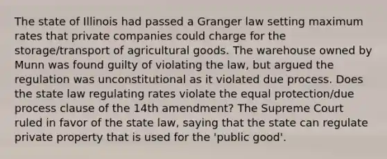 The state of Illinois had passed a Granger law setting maximum rates that private companies could charge for the storage/transport of agricultural goods. The warehouse owned by Munn was found guilty of violating the law, but argued the regulation was unconstitutional as it violated due process. Does the state law regulating rates violate the equal protection/due process clause of the 14th amendment? The Supreme Court ruled in favor of the state law, saying that the state can regulate private property that is used for the 'public good'.