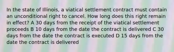 In the state of Illinois, a viatical settlement contract must contain an unconditional right to cancel. How long does this right remain in effect? A 30 days from the receipt of the viatical settlement proceeds B 10 days from the date the contract is delivered C 30 days from the date the contract is executed D 15 days from the date the contract is delivered