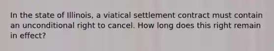 In the state of Illinois, a viatical settlement contract must contain an unconditional right to cancel. How long does this right remain in effect?