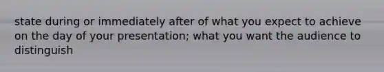 state during or immediately after of what you expect to achieve on the day of your presentation; what you want the audience to distinguish