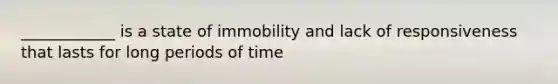 ____________ is a state of immobility and lack of responsiveness that lasts for long periods of time