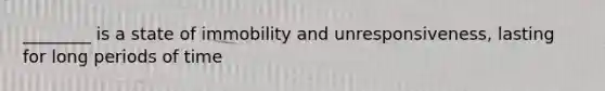 ________ is a state of immobility and unresponsiveness, lasting for long periods of time