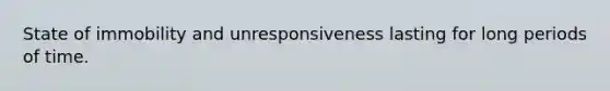 State of immobility and unresponsiveness lasting for long periods of time.