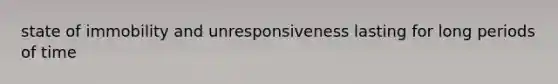 state of immobility and unresponsiveness lasting for long periods of time