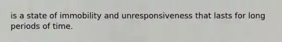 is a state of immobility and unresponsiveness that lasts for long periods of time.