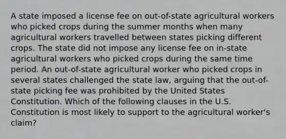 A state imposed a license fee on out-of-state agricultural workers who picked crops during the summer months when many agricultural workers travelled between states picking different crops. The state did not impose any license fee on in-state agricultural workers who picked crops during the same time period. An out-of-state agricultural worker who picked crops in several states challenged the state law, arguing that the out-of-state picking fee was prohibited by the United States Constitution. Which of the following clauses in the U.S. Constitution is most likely to support to the agricultural worker's claim?