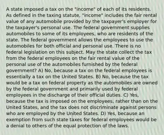 A state imposed a tax on the "income" of each of its residents. As defined in the taxing statute, "income" includes the fair rental value of any automobile provided by the taxpayer's employer for the taxpayer's personal use. The federal government supplies automobiles to some of its employees, who are residents of the state. The federal government allows the employees to use the automobiles for both official and personal use. There is no federal legislation on this subject. May the state collect the tax from the federal employees on the fair rental value of the personal use of the automobiles furnished by the federal government? A) No, because a tax on the federal employees is essentially a tax on the United States. B) No, because the tax would be a tax on federal property as the automobiles are owned by the federal government and primarily used by federal employees in the discharge of their official duties. C) Yes, because the tax is imposed on the employees, rather than on the United States, and the tax does not discriminate against persons who are employed by the United States. D) Yes, because an exemption from such state taxes for federal employees would be a denial to others of the equal protection of the laws.