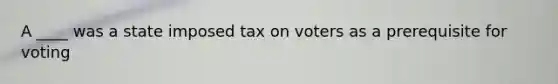 A ____ was a state imposed tax on voters as a prerequisite for voting