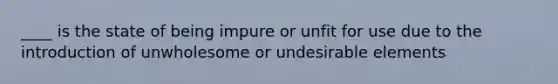 ____ is the state of being impure or unfit for use due to the introduction of unwholesome or undesirable elements