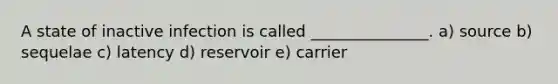 A state of inactive infection is called _______________. a) source b) sequelae c) latency d) reservoir e) carrier