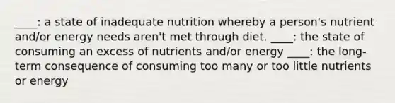 ____: a state of inadequate nutrition whereby a person's nutrient and/or energy needs aren't met through diet. ____: the state of consuming an excess of nutrients and/or energy ____: the long-term consequence of consuming too many or too little nutrients or energy