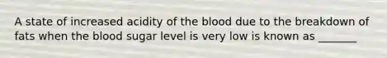 A state of increased acidity of the blood due to the breakdown of fats when the blood sugar level is very low is known as _______