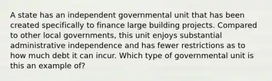 A state has an independent governmental unit that has been created specifically to finance large building projects. Compared to other local governments, this unit enjoys substantial administrative independence and has fewer restrictions as to how much debt it can incur. Which type of governmental unit is this an example of?