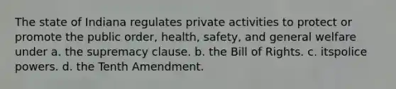 The state of Indiana regulates private activities to protect or promote the public order, health, safety, and general welfare under a. ​​the supremacy clause. b. ​​the Bill of Rights. c. itspolice powers. d. ​​the Tenth Amendment.