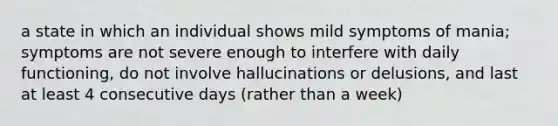 a state in which an individual shows mild symptoms of mania; symptoms are not severe enough to interfere with daily functioning, do not involve hallucinations or delusions, and last at least 4 consecutive days (rather than a week)