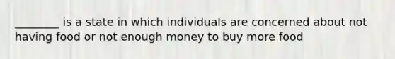 ________ is a state in which individuals are concerned about not having food or not enough money to buy more food