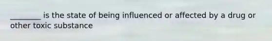 ________ is the state of being influenced or affected by a drug or other toxic substance