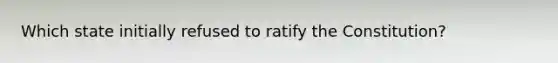 Which state initially refused to ratify the Constitution?