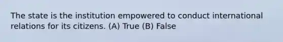 The state is the institution empowered to conduct international relations for its citizens. (A) True (B) False