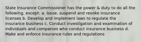 State Insurance Commissioner has the power & duty to do all the following, except: a. Issue, suspend and revoke insurance licenses b. Develop and implement laws to regulate the insurance business c. Conduct investigation and examination of individuals and companies who conduct insurance business d. Make and enforce insurance rules and regulations