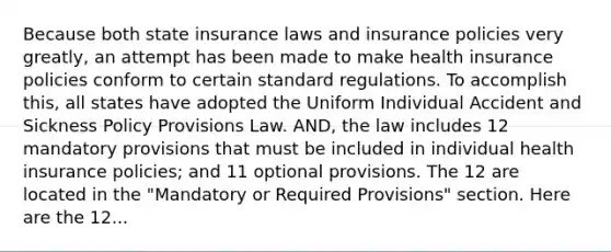 Because both state insurance laws and insurance policies very greatly, an attempt has been made to make health insurance policies conform to certain standard regulations. To accomplish this, all states have adopted the Uniform Individual Accident and Sickness Policy Provisions Law. AND, the law includes 12 mandatory provisions that must be included in individual health insurance policies; and 11 optional provisions. The 12 are located in the "Mandatory or Required Provisions" section. Here are the 12...