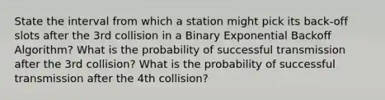 State the interval from which a station might pick its back-off slots after the 3rd collision in a Binary Exponential Backoff Algorithm? What is the probability of successful transmission after the 3rd collision? What is the probability of successful transmission after the 4th collision?