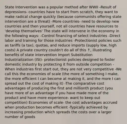 State Intervention was a popular method after WWII -Result of depressions- countries have to start from scratch, they want to make radical change quickly (because communists offering state intervention are a threat) -More countries- need to develop new countries and then yourself, not all countries have resources to 'develop themselves' The state will intervene in the economy in the following ways: -Control financing of select industries -Direct labor and training for those industries -Protectionist policies such as tariffs (a tax), quotas, and reduce imports (supply low, high costs) A private country couldn't do all of this ↑, illustrating benefits of state intervention Import Substitution Industrialization (ISI)- protectionist policies designed to foster domestic industry by protecting it from outside competition -When industries first start out, they are not very competitive -We call this the economies of scale (the more of something I make, the more efficient I can become at making it, and the more I can spread out the cost of making it) -The comparative cost advantages of producing the first and millionth product (you have more of an advantage if you have made more of the product and have more experience- want to keep out competition) Economies of scale- the cost advantages accrued when production becomes efficient -Typically achieved by increasing production which spreads the costs over a larger number of goods