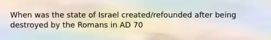 When was the state of Israel created/refounded after being destroyed by the Romans in AD 70