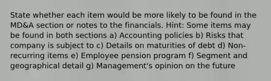 State whether each item would be more likely to be found in the MD&A section or notes to the financials. Hint: Some items may be found in both sections a) Accounting policies b) Risks that company is subject to c) Details on maturities of debt d) Non-recurring items e) Employee pension program f) Segment and geographical detail g) Management's opinion on the future