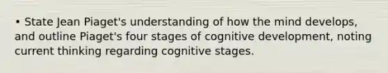 • State Jean Piaget's understanding of how the mind develops, and outline Piaget's four stages of cognitive development, noting current thinking regarding cognitive stages.