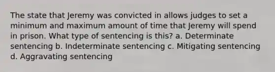 The state that Jeremy was convicted in allows judges to set a minimum and maximum amount of time that Jeremy will spend in prison. What type of sentencing is this? a. Determinate sentencing b. Indeterminate sentencing c. Mitigating sentencing d. Aggravating sentencing