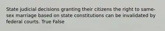 State judicial decisions granting their citizens the right to same-sex marriage based on state constitutions can be invalidated by federal courts. True False