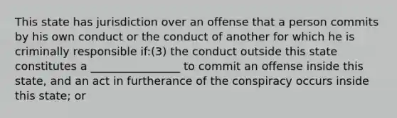 This state has jurisdiction over an offense that a person commits by his own conduct or the conduct of another for which he is criminally responsible if:(3) the conduct outside this state constitutes a ________________ to commit an offense inside this state, and an act in furtherance of the conspiracy occurs inside this state; or