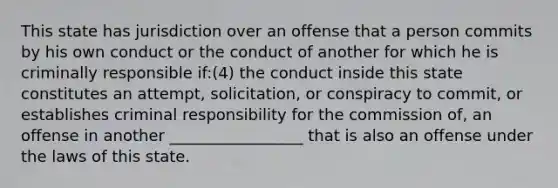 This state has jurisdiction over an offense that a person commits by his own conduct or the conduct of another for which he is criminally responsible if:(4) the conduct inside this state constitutes an attempt, solicitation, or conspiracy to commit, or establishes criminal responsibility for the commission of, an offense in another _________________ that is also an offense under the laws of this state.