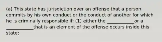 (a) This state has jurisdiction over an offense that a person commits by his own conduct or the conduct of another for which he is criminally responsible if: (1) either the ____________or a ____________that is an element of the offense occurs inside this state;