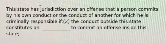 This state has jurisdiction over an offense that a person commits by his own conduct or the conduct of another for which he is criminally responsible if:(2) the conduct outside this state constitutes an _____________to commit an offense inside this state;