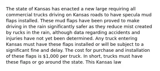 The state of Kansas has enacted a new large requiring all commercial trucks driving on Kansas roads to have specula mud flaps installed. These mud flaps have been proved to make driving in the rain significantly safer as they reduce mist created by rucks in the rain, although data regarding accidents and injuries have not yet been determined. Any truck entering Kansas must have these flaps installed or will be subject to a significant fine and delay. The cost for purchase and installation of these flaps is 1,000 per truck. In short, trucks must have these flaps or go around the state. This Kansas law